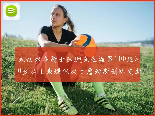 米切尔在骑士队迎来生涯第100场30分以上表现仅次于詹姆斯创队史新纪录