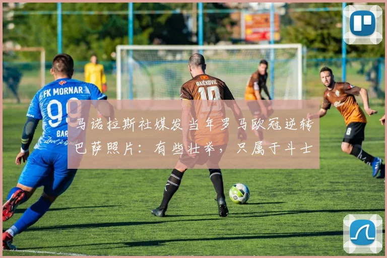 马诺拉斯社媒发当年罗马欧冠逆转巴萨照片：有些壮举，只属于斗士
