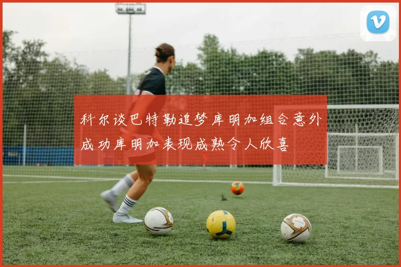 科尔谈巴特勒追梦库明加组合意外成功库明加表现成熟令人欣喜