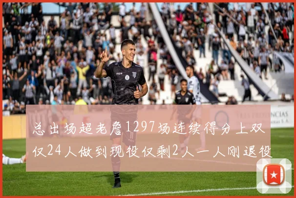 总出场超老詹1297场连续得分上双仅24人做到现役仅剩2人一人刚退役