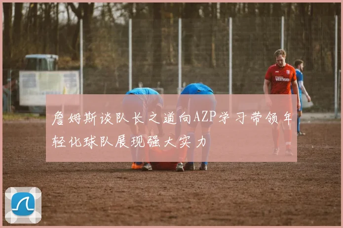 詹姆斯谈队长之道向AZP学习带领年轻化球队展现强大实力