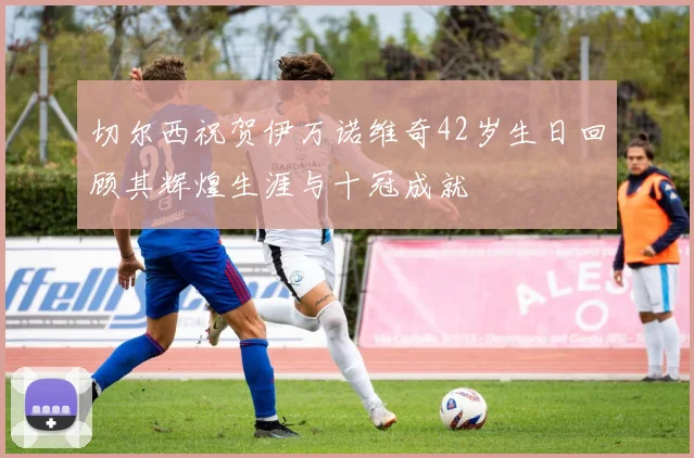 切尔西祝贺伊万诺维奇42岁生日回顾其辉煌生涯与十冠成就