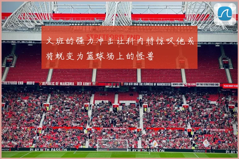 文班的强力冲击让科内特惊叹他或将蜕变为篮球场上的怪兽