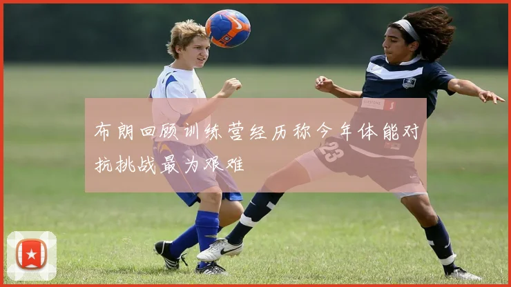 布朗回顾训练营经历称今年体能对抗挑战最为艰难
