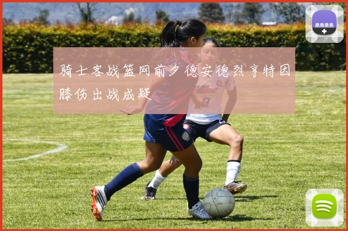 骑士客战篮网前夕德安德烈亨特因膝伤出战成疑