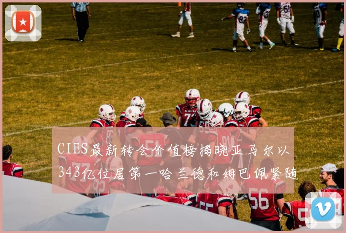 CIES最新转会价值榜揭晓亚马尔以343亿位居第一哈兰德和姆巴佩紧随其后