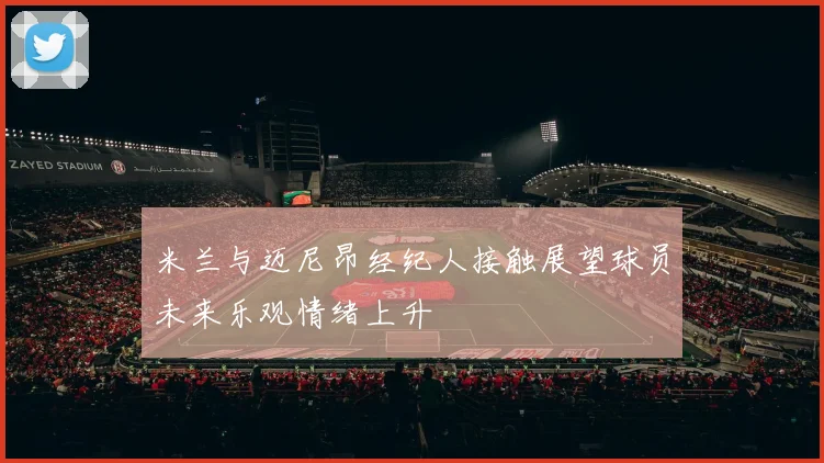 米兰与迈尼昂经纪人接触展望球员未来乐观情绪上升