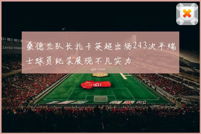 桑德兰队长扎卡英超出场243次平瑞士球员纪录展现不凡实力