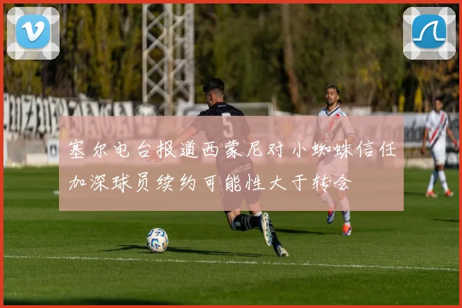 塞尔电台报道西蒙尼对小蜘蛛信任加深球员续约可能性大于转会