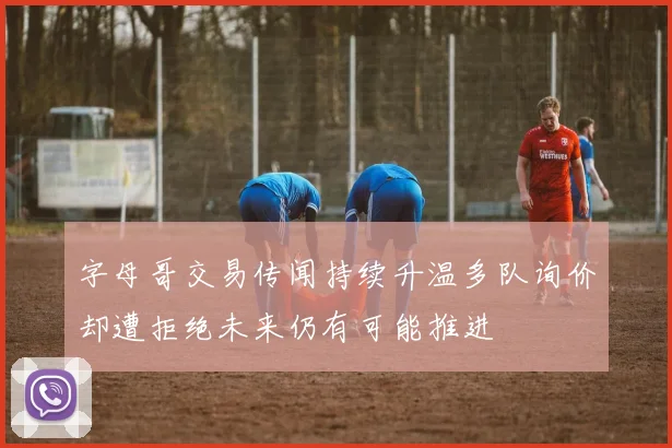 字母哥交易传闻持续升温多队询价却遭拒绝未来仍有可能推进