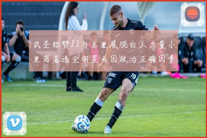 武圣称赞JJ与东里展现白人力量小里若落选全明星或因政治正确因素