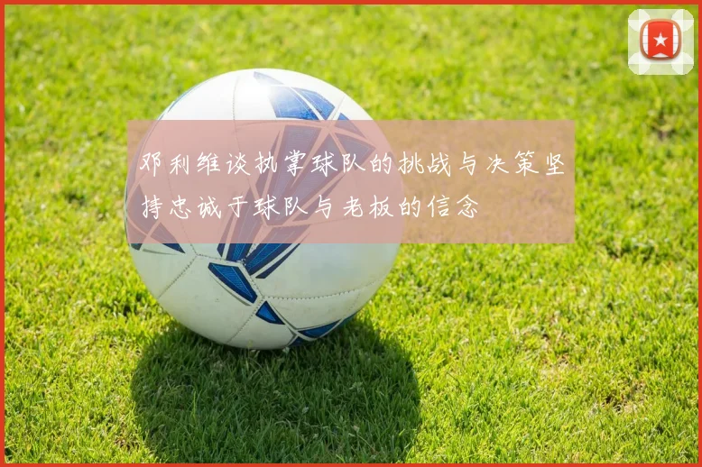 邓利维谈执掌球队的挑战与决策坚持忠诚于球队与老板的信念
