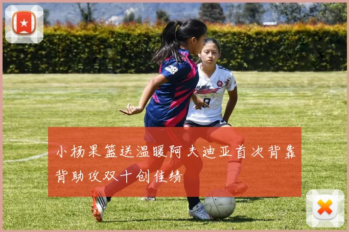小杨果篮送温暖阿夫迪亚首次背靠背助攻双十创佳绩
