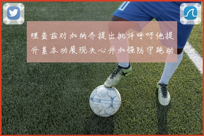 理查兹对加纳乔提出批评呼吁他提升基本功展现决心并加强防守跑动能力