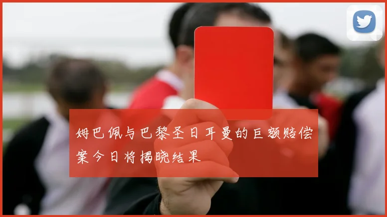 姆巴佩与巴黎圣日耳曼的巨额赔偿案今日将揭晓结果