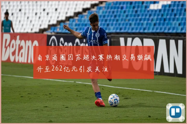 南京商圈因苏超决赛热潮交易额飙升至262亿元引发关注