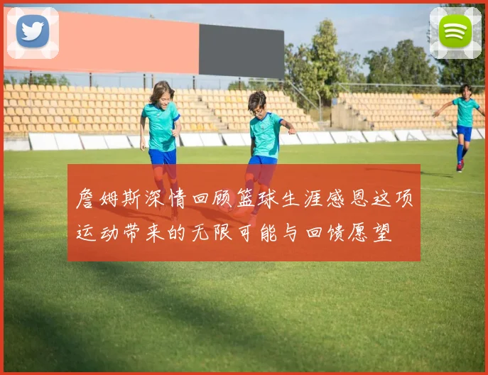 詹姆斯深情回顾篮球生涯感恩这项运动带来的无限可能与回馈愿望
