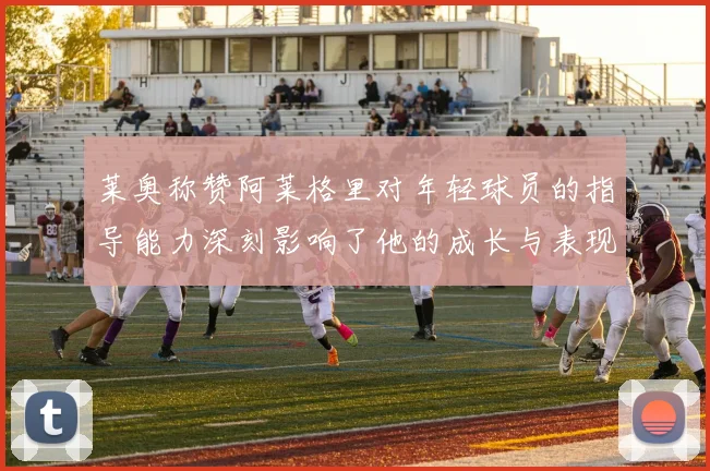 莱奥称赞阿莱格里对年轻球员的指导能力深刻影响了他的成长与表现