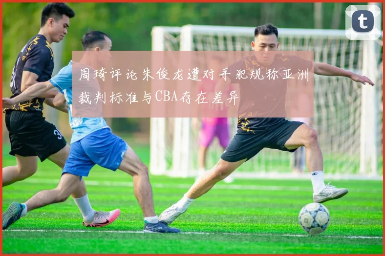 周琦评论朱俊龙遭对手犯规称亚洲裁判标准与CBA存在差异