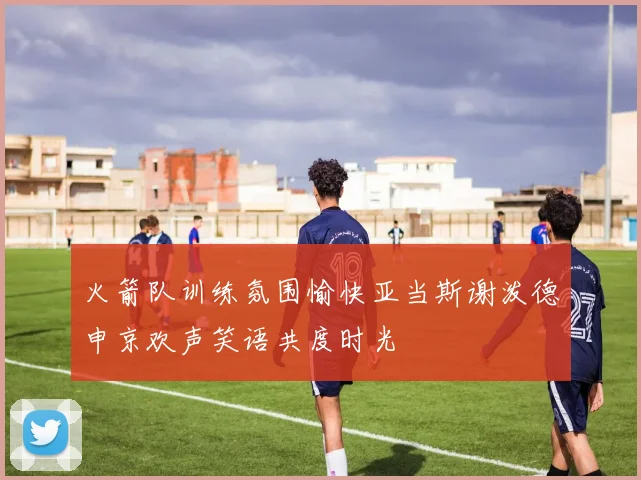 火箭队训练氛围愉快亚当斯谢泼德申京欢声笑语共度时光