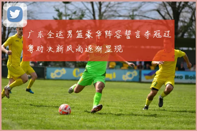 广东全运男篮豪华阵容誓言夺冠辽粤对决新风尚逐渐显现