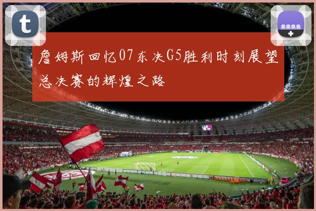 詹姆斯回忆07东决G5胜利时刻展望总决赛的辉煌之路