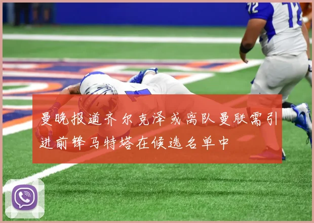 曼晚报道齐尔克泽或离队曼联需引进前锋马特塔在候选名单中