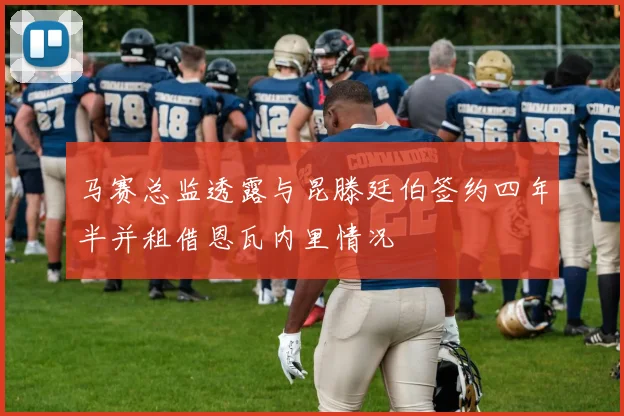 马赛总监透露与昆滕廷伯签约四年半并租借恩瓦内里情况