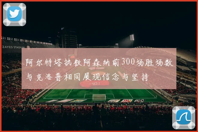 阿尔特塔执教阿森纳前300场胜场数与克洛普相同展现信念与坚持