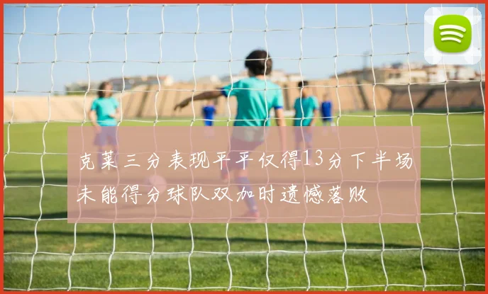 克莱三分表现平平仅得13分下半场未能得分球队双加时遗憾落败