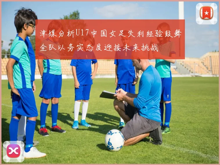 津媒分析U17中国女足失利经验鼓舞全队以务实态度迎接未来挑战