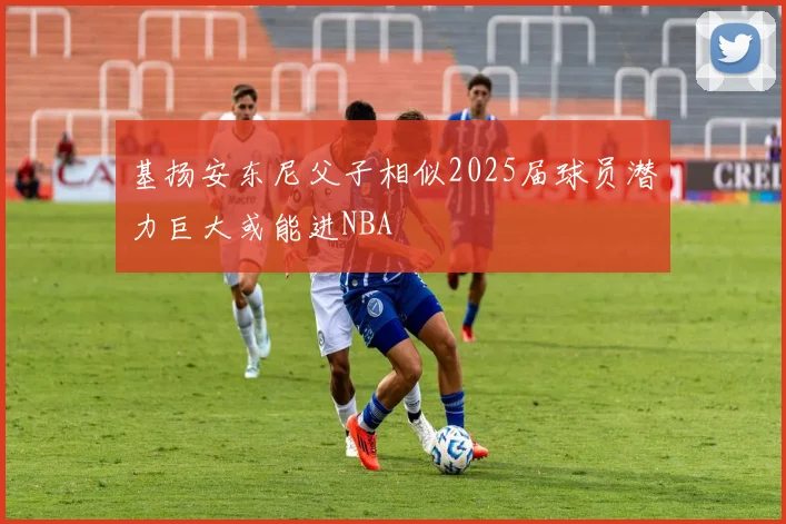 基扬安东尼父子相似2025届球员潜力巨大或能进NBA