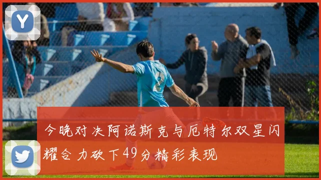 今晚对决阿诺斯克与厄特尔双星闪耀合力砍下49分精彩表现