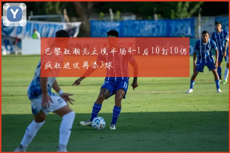 巴黎狂潮无止境半场4-1后10打10仍疯狂进攻再添3球