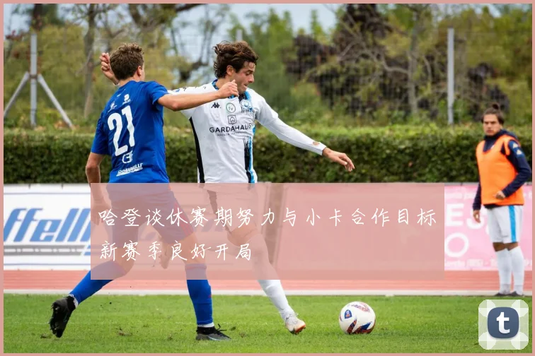哈登谈休赛期努力与小卡合作目标新赛季良好开局