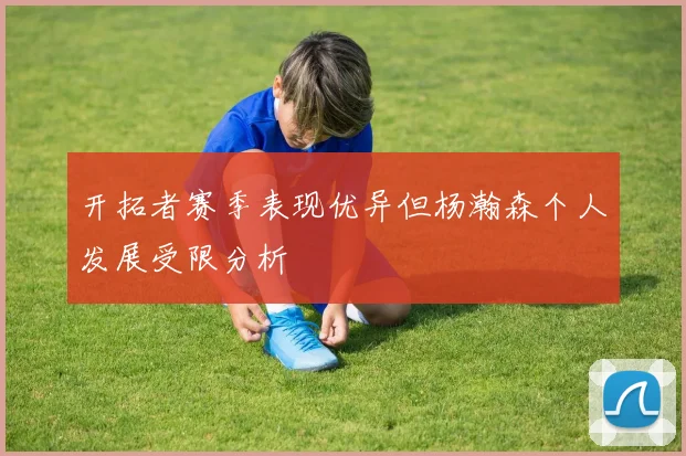 开拓者赛季表现优异但杨瀚森个人发展受限分析