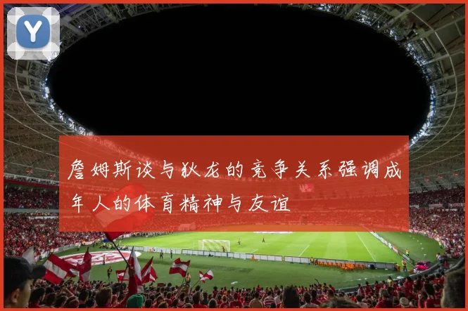 詹姆斯谈与狄龙的竞争关系强调成年人的体育精神与友谊